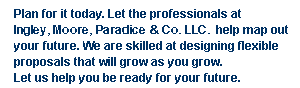 Plan for it today. Let the professionals at Dennis H. Ingley & Associates, P.C. help map out your future. We are skilled at designing flexible proposals that will grow as you grow. Let us help you be ready for your future.